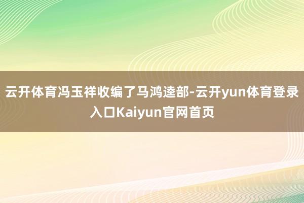 云开体育冯玉祥收编了马鸿逵部-云开yun体育登录入口Kaiyun官网首页