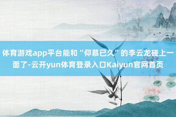 体育游戏app平台能和“仰慕已久”的李云龙碰上一面了-云开yun体育登录入口Kaiyun官网首页