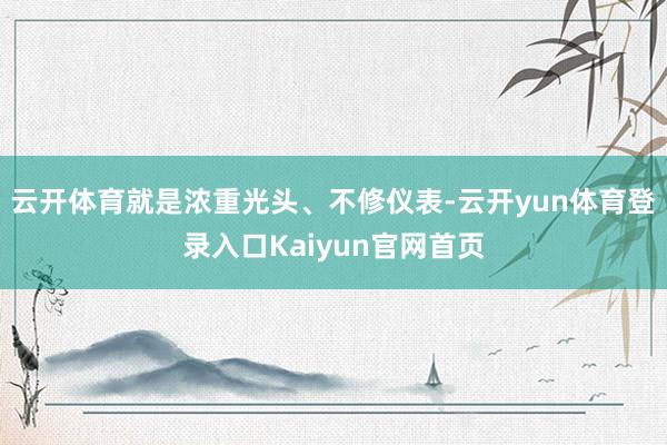 云开体育就是浓重光头、不修仪表-云开yun体育登录入口Kaiyun官网首页