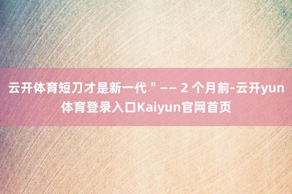 云开体育短刀才是新一代＂—— 2 个月前-云开yun体育登录入口Kaiyun官网首页