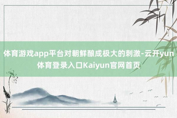 体育游戏app平台对朝鲜酿成极大的刺激-云开yun体育登录入口Kaiyun官网首页