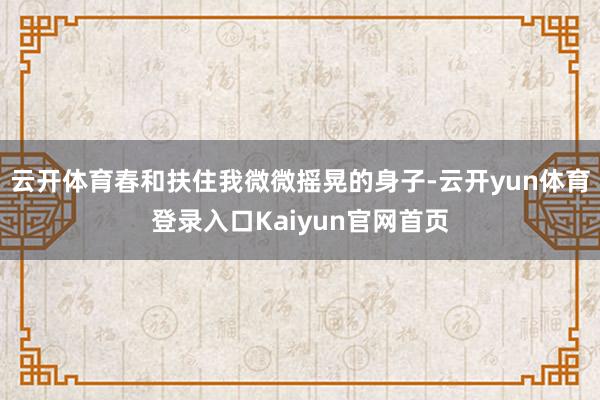 云开体育春和扶住我微微摇晃的身子-云开yun体育登录入口Kaiyun官网首页