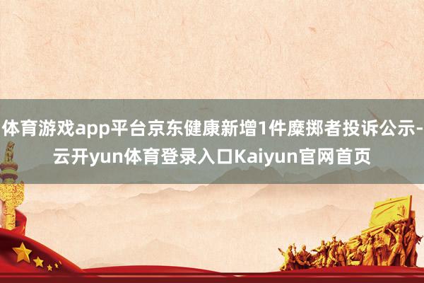 体育游戏app平台京东健康新增1件糜掷者投诉公示-云开yun体育登录入口Kaiyun官网首页