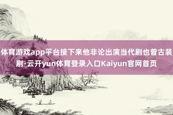 体育游戏app平台接下来他非论出演当代剧也曾古装剧-云开yun体育登录入口Kaiyun官网首页