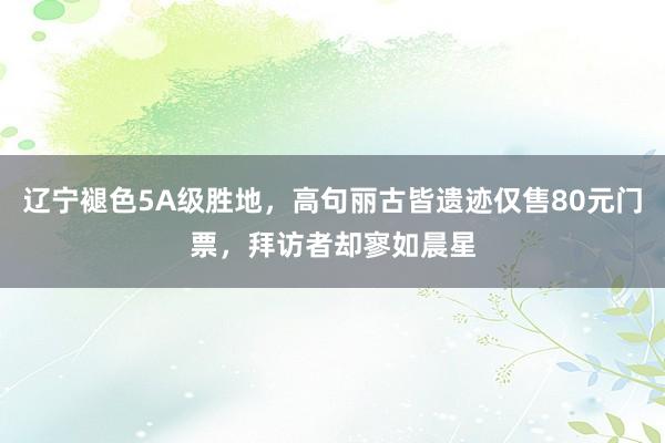 辽宁褪色5A级胜地，高句丽古皆遗迹仅售80元门票，拜访者却寥如晨星