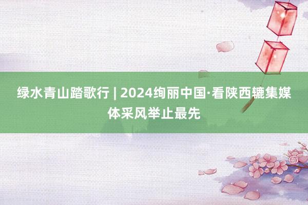 绿水青山踏歌行 | 2024绚丽中国·看陕西辘集媒体采风举止最先