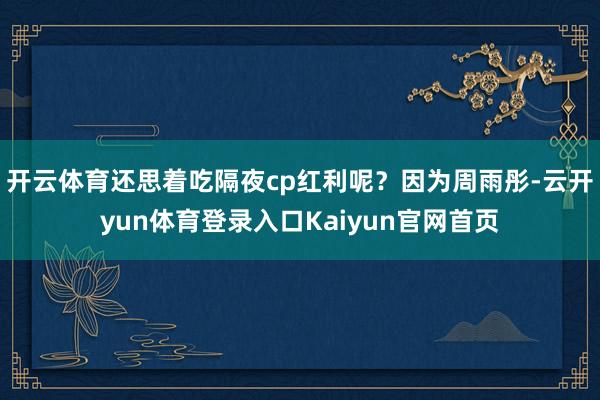 开云体育还思着吃隔夜cp红利呢？因为周雨彤-云开yun体育登录入口Kaiyun官网首页