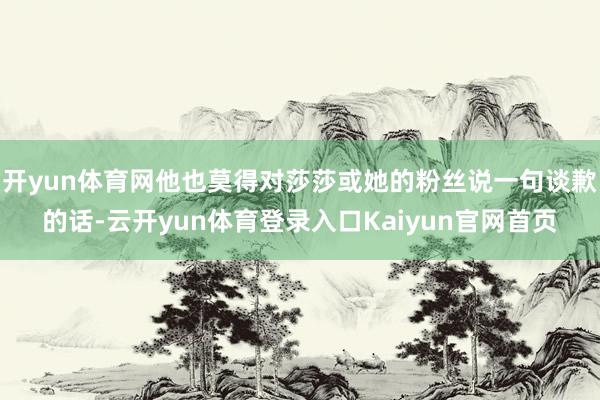 开yun体育网他也莫得对莎莎或她的粉丝说一句谈歉的话-云开yun体育登录入口Kaiyun官网首页