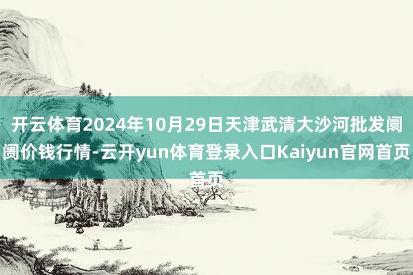 开云体育2024年10月29日天津武清大沙河批发阛阓价钱行情-云开yun体育登录入口Kaiyun官网首页