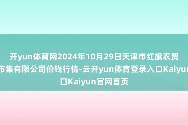 开yun体育网2024年10月29日天津市红旗农贸轮廓批发市集有限公司价钱行情-云开yun体育登录入口Kaiyun官网首页