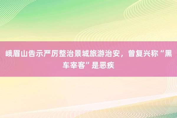 峨眉山告示严厉整治景城旅游治安，曾复兴称“黑车宰客”是恶疾