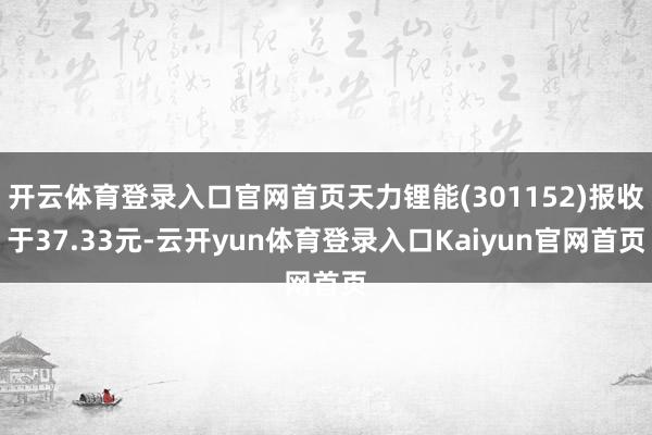 开云体育登录入口官网首页天力锂能(301152)报收于37.33元-云开yun体育登录入口Kaiyun官网首页