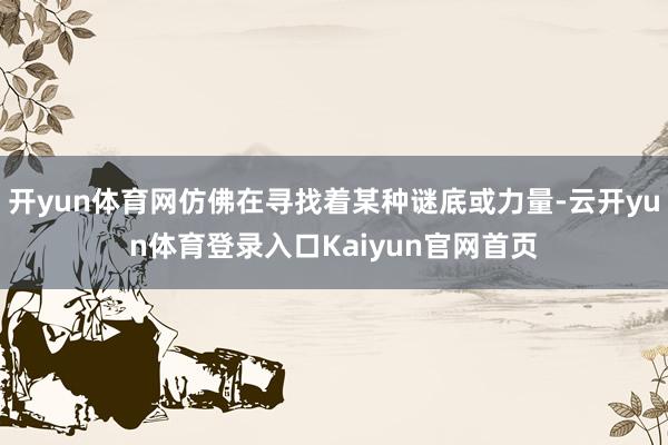 开yun体育网仿佛在寻找着某种谜底或力量-云开yun体育登录入口Kaiyun官网首页