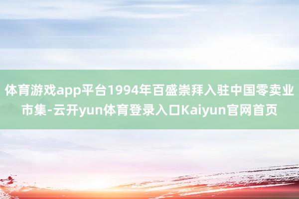 体育游戏app平台1994年百盛崇拜入驻中国零卖业市集-云开yun体育登录入口Kaiyun官网首页