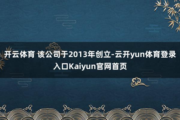 开云体育 该公司于2013年创立-云开yun体育登录入口Kaiyun官网首页