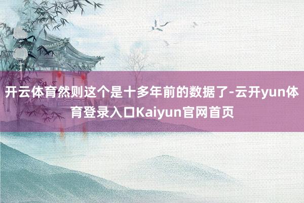 开云体育然则这个是十多年前的数据了-云开yun体育登录入口Kaiyun官网首页