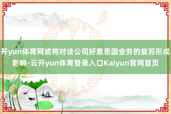 开yun体育网或将对该公司好意思国业务的复苏形成影响-云开yun体育登录入口Kaiyun官网首页