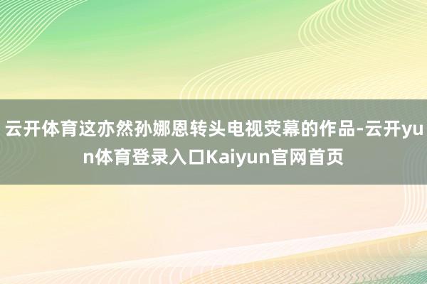 云开体育这亦然孙娜恩转头电视荧幕的作品-云开yun体育登录入口Kaiyun官网首页