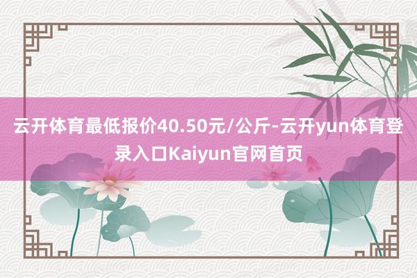 云开体育最低报价40.50元/公斤-云开yun体育登录入口Kaiyun官网首页