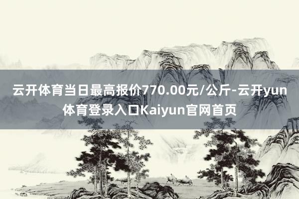 云开体育当日最高报价770.00元/公斤-云开yun体育登录入口Kaiyun官网首页