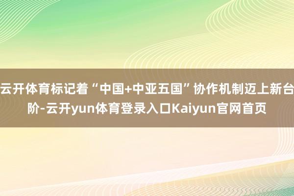 云开体育标记着“中国+中亚五国”协作机制迈上新台阶-云开yun体育登录入口Kaiyun官网首页