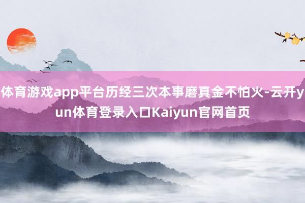 体育游戏app平台历经三次本事磨真金不怕火-云开yun体育登录入口Kaiyun官网首页