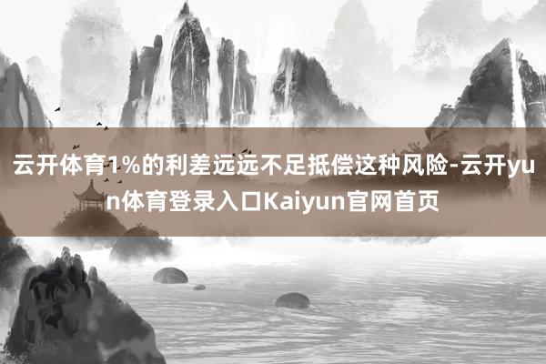 云开体育1%的利差远远不足抵偿这种风险-云开yun体育登录入口Kaiyun官网首页