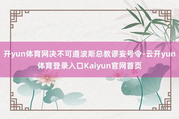 开yun体育网决不可遵波斯总教谬妄号令-云开yun体育登录入口Kaiyun官网首页