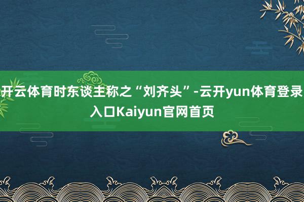 开云体育时东谈主称之“刘齐头”-云开yun体育登录入口Kaiyun官网首页