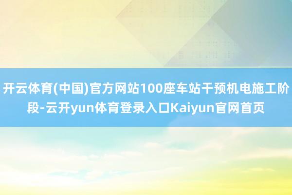 开云体育(中国)官方网站100座车站干预机电施工阶段-云开yun体育登录入口Kaiyun官网首页