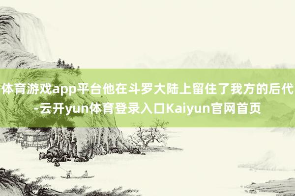 体育游戏app平台他在斗罗大陆上留住了我方的后代-云开yun体育登录入口Kaiyun官网首页