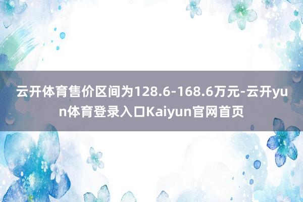 云开体育售价区间为128.6-168.6万元-云开yun体育登录入口Kaiyun官网首页