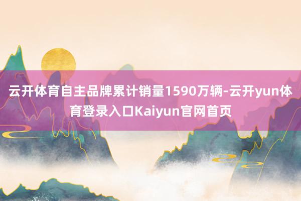 云开体育自主品牌累计销量1590万辆-云开yun体育登录入口Kaiyun官网首页