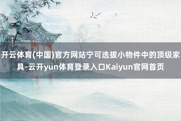 开云体育(中国)官方网站宁可选拔小物件中的顶级家具-云开yun体育登录入口Kaiyun官网首页